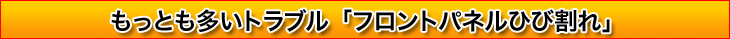もっとも多いトラブル「フロントパネルひび割れ」